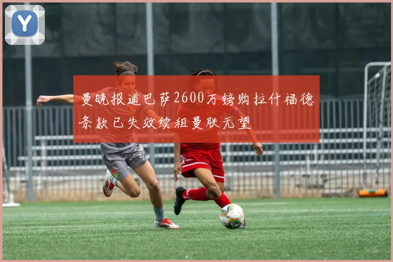 曼晚报道巴萨2600万镑购拉什福德条款已失效续租曼联无望