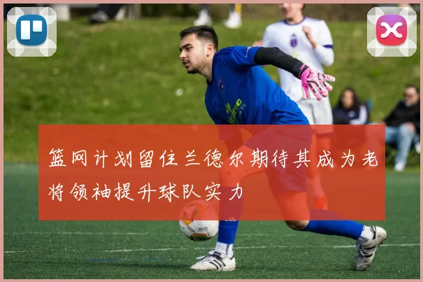 篮网计划留住兰德尔期待其成为老将领袖提升球队实力