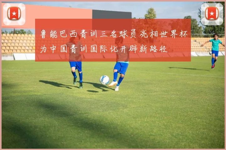 鲁能巴西青训三名球员亮相世界杯为中国青训国际化开辟新路径