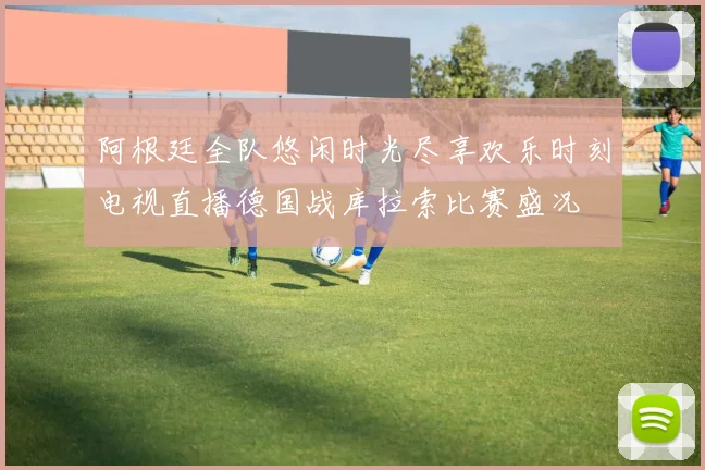 阿根廷全队悠闲时光尽享欢乐时刻电视直播德国战库拉索比赛盛况