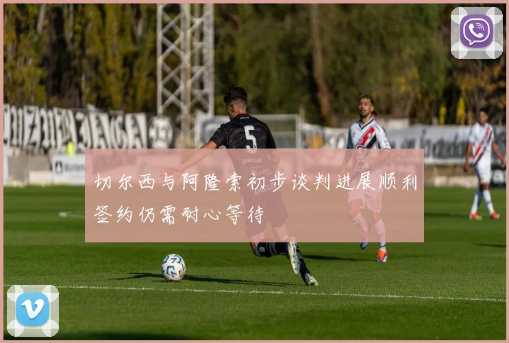 切尔西与阿隆索初步谈判进展顺利签约仍需耐心等待