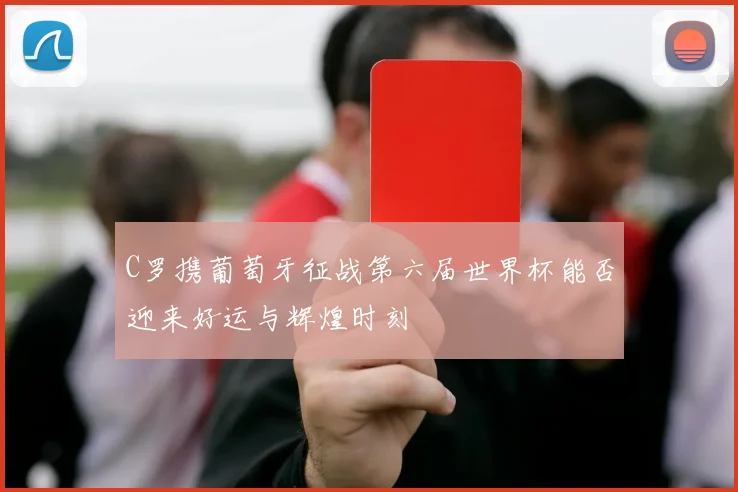 C罗携葡萄牙征战第六届世界杯能否迎来好运与辉煌时刻