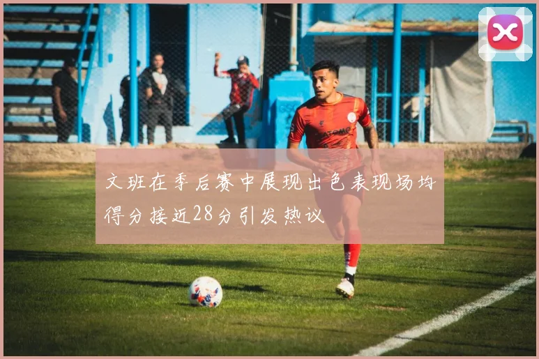 文班在季后赛中展现出色表现场均得分接近28分引发热议