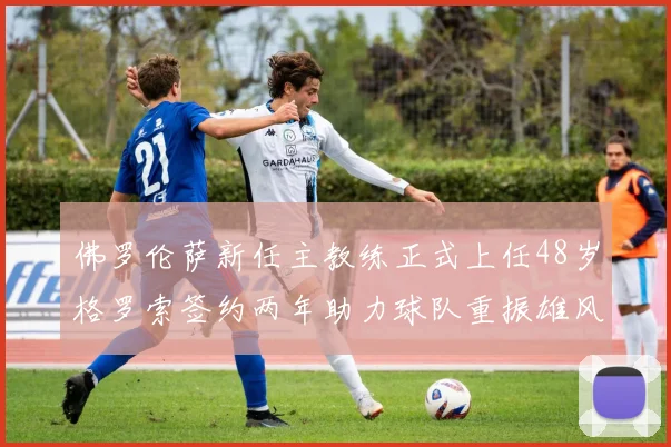 佛罗伦萨新任主教练正式上任48岁格罗索签约两年助力球队重振雄风