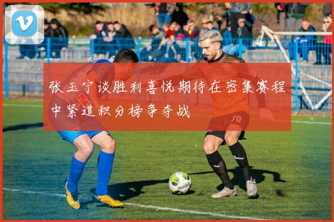 张玉宁谈胜利喜悦期待在密集赛程中紧追积分榜争夺战