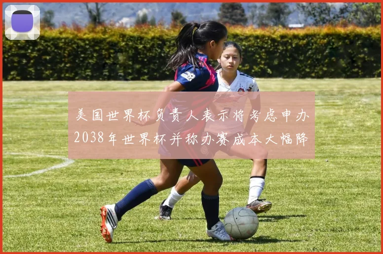 美国世界杯负责人表示将考虑申办2038年世界杯并称办赛成本大幅降低