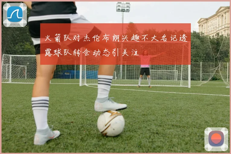火箭队对杰伦布朗兴趣不大名记透露球队转会动态引关注