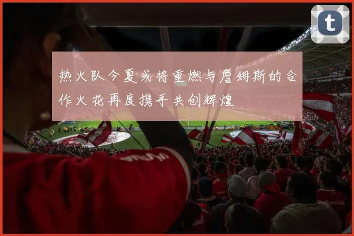 热火队今夏或将重燃与詹姆斯的合作火花再度携手共创辉煌