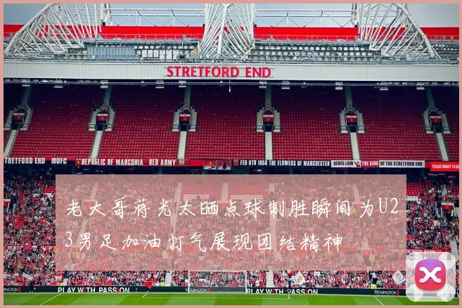 老大哥蒋光太晒点球制胜瞬间为U23男足加油打气展现团结精神